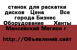 станок для раскатки дисков › Цена ­ 75 - Все города Бизнес » Оборудование   . Ханты-Мансийский,Мегион г.
